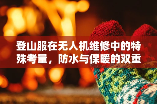 登山服在无人机维修中的特殊考量，防水与保暖的双重挑战