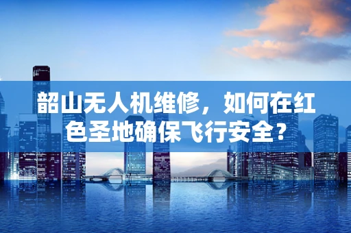 韶山无人机维修，如何在红色圣地确保飞行安全？