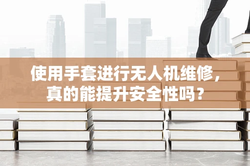 使用手套进行无人机维修，真的能提升安全性吗？