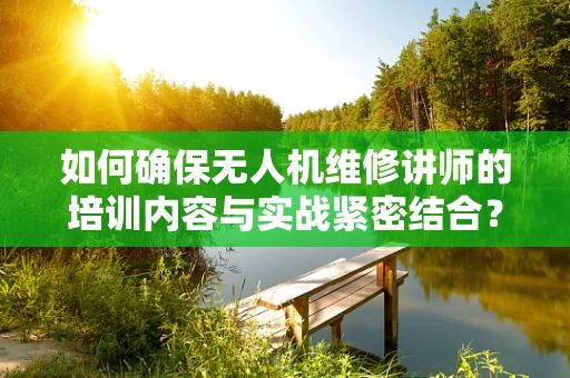 如何确保无人机维修讲师的培训内容与实战紧密结合？