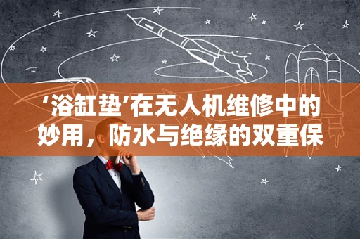 ‘浴缸垫’在无人机维修中的妙用，防水与绝缘的双重保障