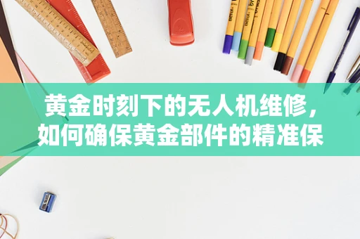 黄金时刻下的无人机维修，如何确保黄金部件的精准保养？