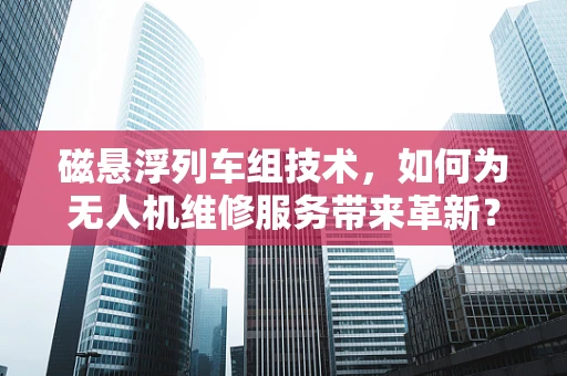 磁悬浮列车组技术，如何为无人机维修服务带来革新？