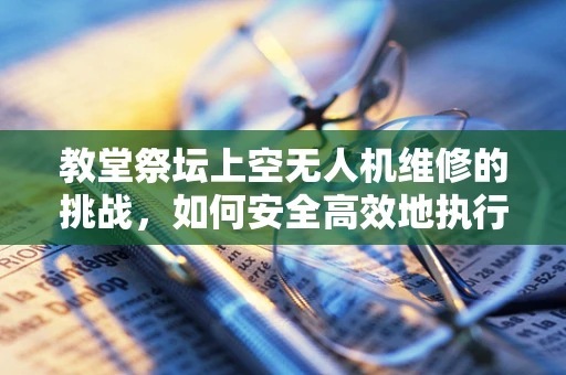 教堂祭坛上空无人机维修的挑战，如何安全高效地执行？