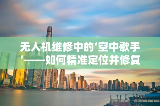 无人机维修中的‘空中歌手’——如何精准定位并修复音乐节上的无人机故障？