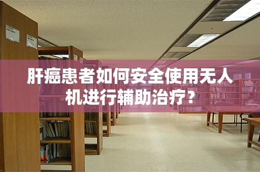肝癌患者如何安全使用无人机进行辅助治疗？