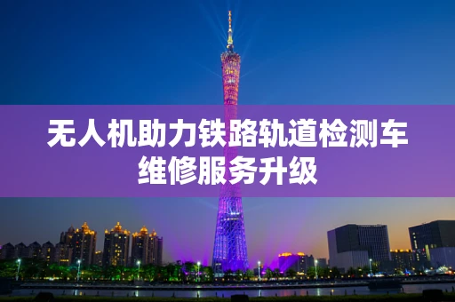 无人机助力铁路轨道检测车维修服务升级