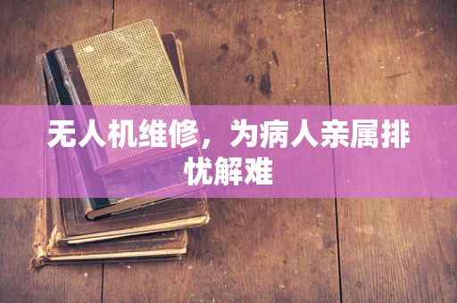 无人机维修，为病人亲属排忧解难