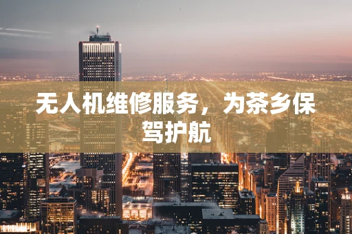 无人机维修服务，为茶乡保驾护航
