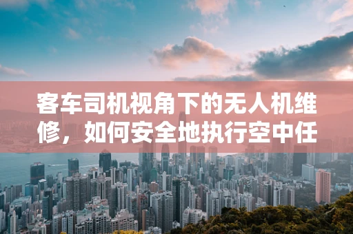 客车司机视角下的无人机维修，如何安全地执行空中任务？