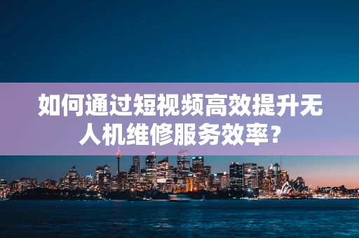 如何通过短视频高效提升无人机维修服务效率？