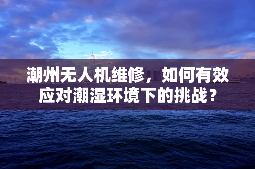 潮州无人机维修，如何有效应对潮湿环境下的挑战？