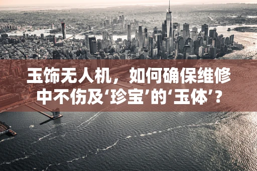 玉饰无人机，如何确保维修中不伤及‘珍宝’的‘玉体’？