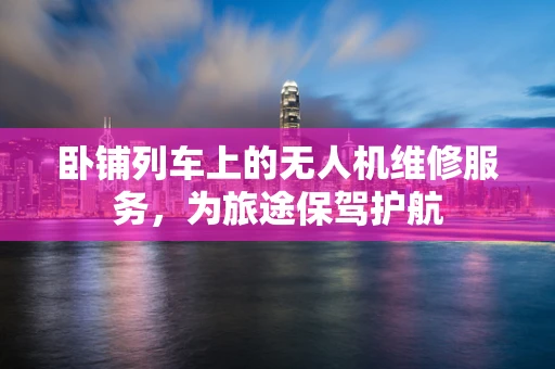 卧铺列车上的无人机维修服务，为旅途保驾护航