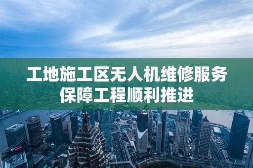 工地施工区无人机维修服务保障工程顺利推进