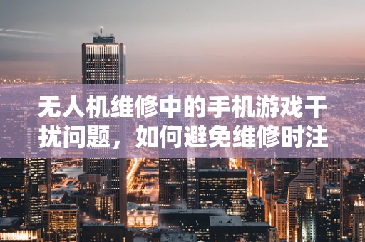 无人机维修中的手机游戏干扰问题，如何避免维修时注意力分散？