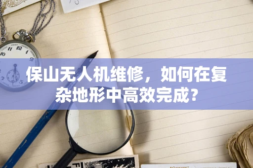 保山无人机维修，如何在复杂地形中高效完成？