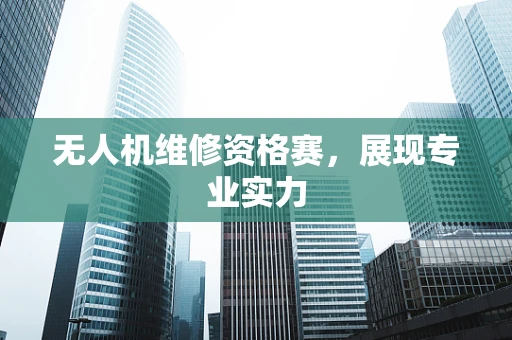 无人机维修资格赛，展现专业实力