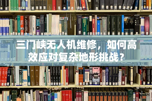 三门峡无人机维修，如何高效应对复杂地形挑战？