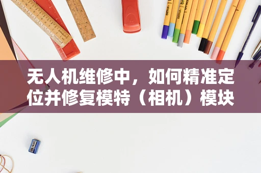 无人机维修中，如何精准定位并修复模特（相机）模块的故障？