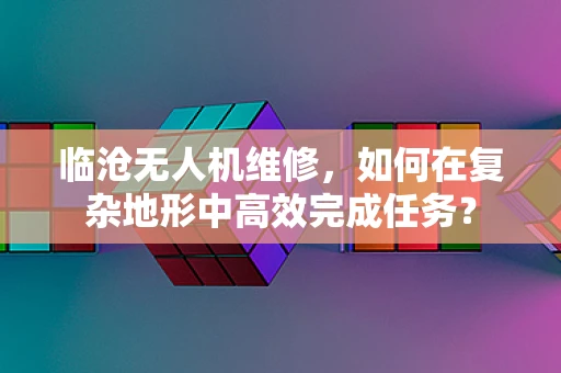 临沧无人机维修，如何在复杂地形中高效完成任务？