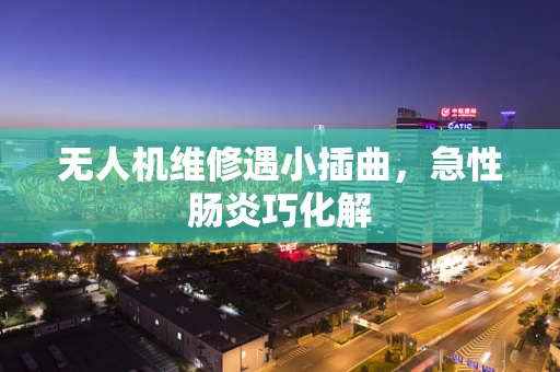 无人机维修遇小插曲，急性肠炎巧化解