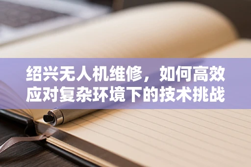 绍兴无人机维修，如何高效应对复杂环境下的技术挑战？