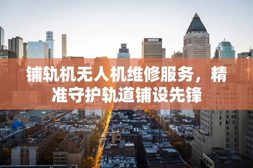 铺轨机无人机维修服务，精准守护轨道铺设先锋