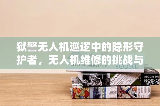 狱警无人机巡逻中的隐形守护者，无人机维修的挑战与应对