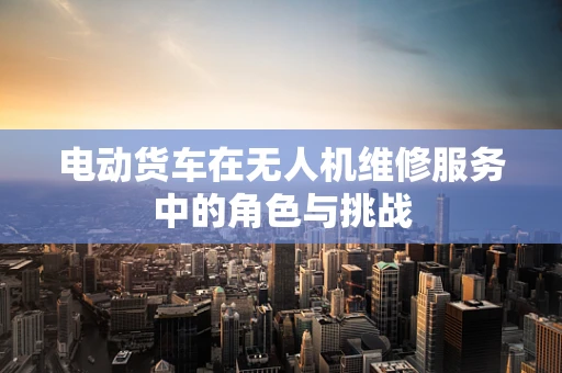 电动货车在无人机维修服务中的角色与挑战