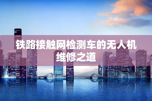 铁路接触网检测车的无人机维修之道