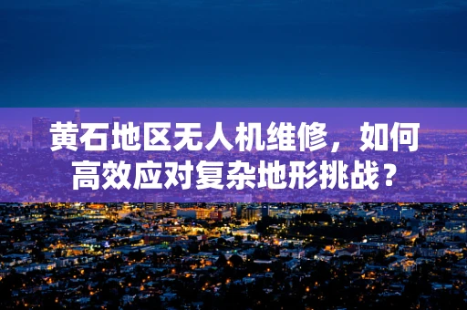 黄石地区无人机维修，如何高效应对复杂地形挑战？