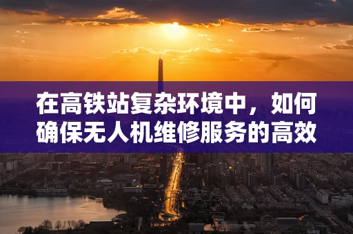 在高铁站复杂环境中，如何确保无人机维修服务的高效与安全？
