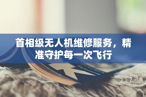 首相级无人机维修服务，精准守护每一次飞行