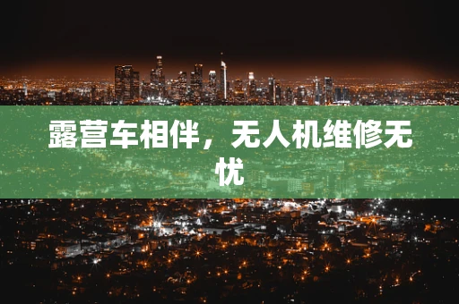 露营车相伴，无人机维修无忧