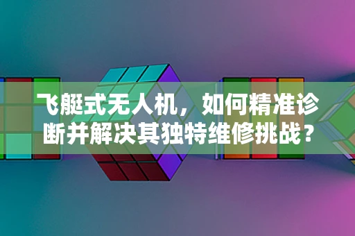 飞艇式无人机，如何精准诊断并解决其独特维修挑战？