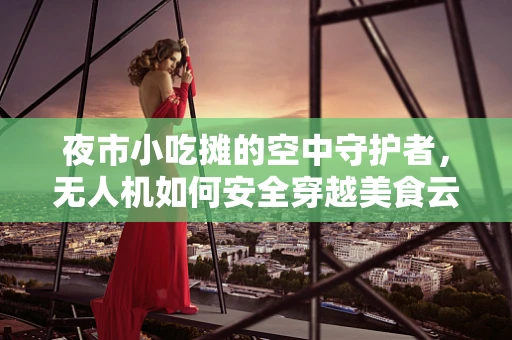 夜市小吃摊的空中守护者，无人机如何安全穿越美食云？