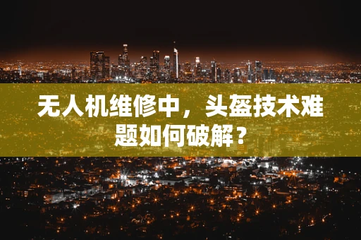 无人机维修中，头盔技术难题如何破解？
