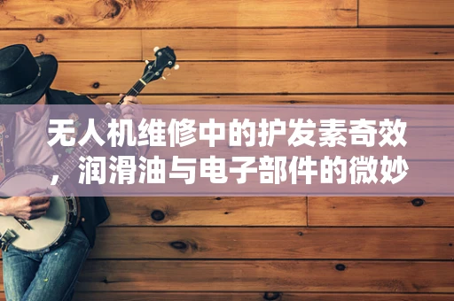 无人机维修中的护发素奇效，润滑油与电子部件的微妙关系