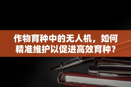 作物育种中的无人机，如何精准维护以促进高效育种？