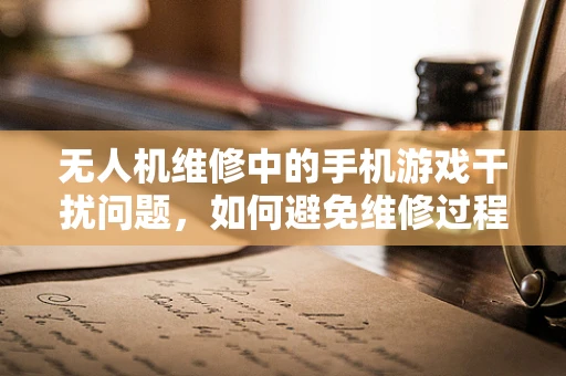 无人机维修中的手机游戏干扰问题，如何避免维修过程中的分心？