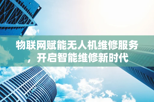 物联网赋能无人机维修服务，开启智能维修新时代