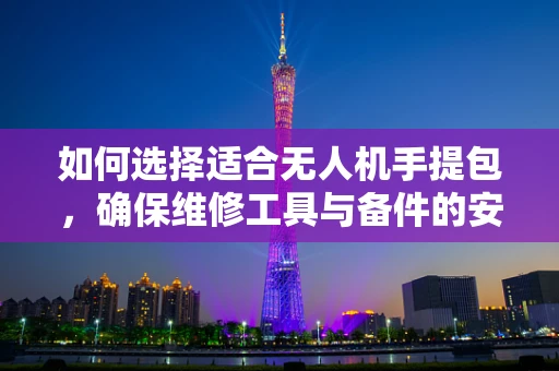 如何选择适合无人机手提包，确保维修工具与备件的安全携带？