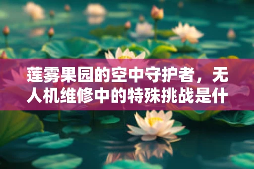 莲雾果园的空中守护者，无人机维修中的特殊挑战是什么？