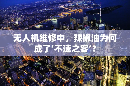 无人机维修中，辣椒油为何成了‘不速之客’？