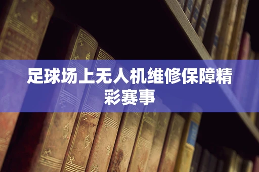 足球场上无人机维修保障精彩赛事
