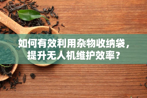 如何有效利用杂物收纳袋，提升无人机维护效率？