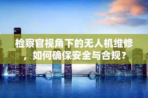 检察官视角下的无人机维修，如何确保安全与合规？