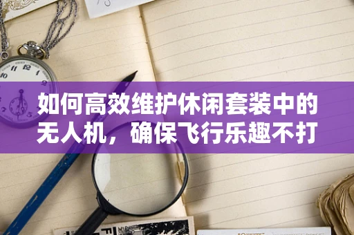 如何高效维护休闲套装中的无人机，确保飞行乐趣不打折？