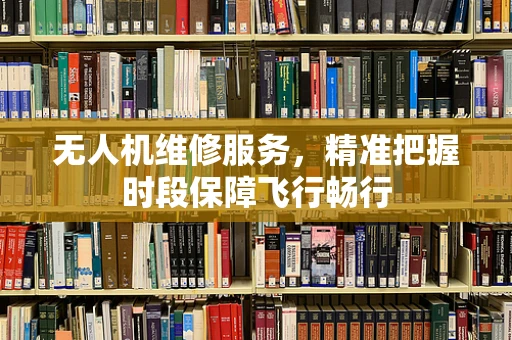 无人机维修服务，精准把握时段保障飞行畅行
